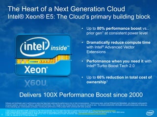 The Heart of a Next Generation Cloud
       Intel® Xeon® E5: The Cloud’s primary building block
                                                                                                                 • Up to 80% performance boost vs..
                                                                                                                   prior gen1 at consistent power level

                                                                                                                 • Dramatically reduce compute time
                                                                                                                   with Intel® Advanced Vector
                                                                                                                   Extensions

                                                                                                                 • Performance when you need it with
                                                                                                                   Intel® Turbo Boost Tech 2.0

                                                                                                                 • Up to 66% reduction in total cost of
                                                                                                                   ownership1


                       Delivers 100X Performance Boost since 2000
    Software and workloads used in performance tests may have been optimized for performance only on Intel microprocessors. Performance tests, such as SYSmark and MobileMark, are measured using specific
    computer systems, components, software, operations and functions. Any change to any of those factors may cause the results to vary. You should consult other information and performance tests to assist you
    in fully evaluating your contemplated purchases, including the performance of that product when combined with other products.

    1 Over previous generation Intel® processors. Intel internal estimate. For more legal information on performance forecasts go to http://www.intel.com/performance
    2 Intel measurements of average time for an I/O device read to local system memory under idle conditions. Improvement compares Xeon E5-2600 family vs.. Xeon 5600 series
    3 Source: Intel internal analysis (backup); 2008 of 3 yr TCO. 4X power efficiency of 4 year old servers. See www.intelsalestraining.com/xeonestimator
9   4 Intel. As reported at Q1’12 Intel earnings call.
 