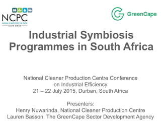 Industrial Symbiosis
Programmes in South Africa
National Cleaner Production Centre Conference
on Industrial Efficiency
21 – 22 July 2015, Durban, South Africa
Presenters:
Henry Nuwarinda, National Cleaner Production Centre
Lauren Basson, The GreenCape Sector Development Agency
 