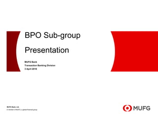 A member of MUFG, a global financial group
BPO Sub-group
Presentation
MUFG Bank, Ltd.
MUFG Bank
Transaction Banking Division
3 April 2018
 