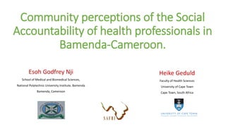 Community perceptions of the Social
Accountability of health professionals in
Bamenda-Cameroon.
Esoh Godfrey Nji
School of Medical and Biomedical Sciences,
National Polytechnic University Institute, Bamenda
Bamenda, Cameroon
Heike Geduld
Faculty of Health Sciences
University of Cape Town
Cape Town, South Africa
 