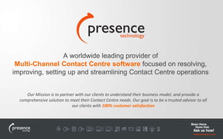 A worldwide leading provider of 
Multi-Channel Contact Centre software focused on resolving, 
improving, setting up and streamlining Contact Centre operations 
Our Mission is to partner with our clients to understand their business model, and provide a 
comprehensive solution to meet their Contact Centre needs. Our goal is to be a trusted advisor to all 
our clients with 100% customer satisfaction 
 