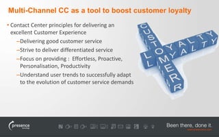 Multi-Channel CC as a tool to boost customer loyalty 
• Contact Center principles for delivering an 
excellent Customer Experience 
–Delivering good customer service 
–Strive to deliver differentiated service 
–Focus on providing : Effortless, Proactive, 
Personalisation, Productivity 
–Understand user trends to successfully adapt 
to the evolution of customer service demands 
 
