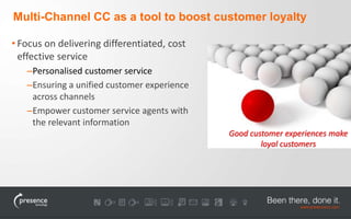Multi-Channel CC as a tool to boost customer loyalty 
• Focus on delivering differentiated, cost 
effective service 
–Personalised customer service 
–Ensuring a unified customer experience 
across channels 
–Empower customer service agents with 
the relevant information 
Good customer experiences make 
loyal customers 
 