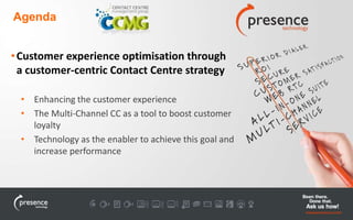 Agenda 
• Customer experience optimisation through 
a customer-centric Contact Centre strategy 
• Enhancing the customer experience 
• The Multi-Channel CC as a tool to boost customer 
loyalty 
• Technology as the enabler to achieve this goal and 
increase performance 
 