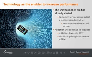Technology as the enabler to increase performance 
• The shift to mobile era has 
already started 
–Customer services must adopt 
a mobile-based mind-set 
• New empowered outbound 
services 
• Adoption will continue to expand: 
–+-3 billion devices by 2017 
–Mobility is gaining in importance 
in CRM 
 