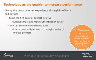 Technology as the enabler to increase performance 
• Giving the best customer experience through intelligent 
self-service 
–Make the first point of contact intuitive 
• Keep it simple and make authentication easier 
–Turn self-service into a conversation 
• interact naturally instead of through a series of 
tedious prompts 
51%of people 
state that a 
conversational 
interface makes it 
easier for them to 
get things done 
(survey Nuance) 
 