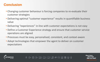 Conclusion 
• Changing customer behaviour is forcing companies to re-evaluate their 
customer strategies 
• Delivering optimal “customer experience” results in quantifiable business 
value 
• Delivering “experiences” in-line with customer expectations is not easy 
• Define a Customer Experience strategy and ensure that customer service 
operations are aligned 
• Processes must be easy, personalised, consistent, and context-aware 
• Adopt technologies that empower the agent to deliver on customer 
expectations 
 