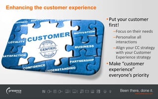 •Put your customer 
first! 
–Focus on their needs 
–Personalise all 
interactions 
–Align your CC strategy 
with your Customer 
Experience strategy 
• Make “customer 
experience” 
everyone’s priority 
Enhancing the customer experience 
 