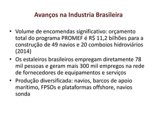 Avanços na Industria Brasileira
• Volume de encomendas significativo: orçamento
total do programa PROMEF é R$ 11,2 bilhões para a
construção de 49 navios e 20 comboios hidroviários
(2014)
• Os estaleiros brasileiros empregam diretamente 78
mil pessoas e geram mais 300 mil empregos na rede
de fornecedores de equipamentos e serviços
• Produção diversificada: navios, barcos de apoio
marítimo, FPSOs e plataformas offshore, navios
sonda
 
