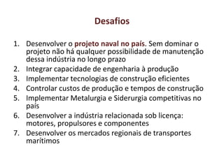 Desafios
1. Desenvolver o projeto naval no país. Sem dominar o
projeto não há qualquer possibilidade de manutenção
dessa indústria no longo prazo
2. Integrar capacidade de engenharia à produção
3. Implementar tecnologias de construção eficientes
4. Controlar custos de produção e tempos de construção
5. Implementar Metalurgia e Siderurgia competitivas no
país
6. Desenvolver a indústria relacionada sob licença:
motores, propulsores e componentes
7. Desenvolver os mercados regionais de transportes
marítimos
 