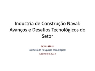 Industria de Construção Naval:
Avanços e Desafios Tecnológicos do
Setor
James Weiss
Instituto de Pesquisas Tecnológicas
Agosto de 2014
 