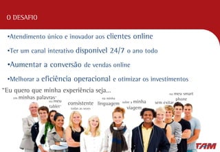 O DESAFIO
•Atendimento único e inovador aos clientes online
•Ter um canal interativo disponível 24/7 o ano todo
•Aumentar a conversão de vendas online
•Melhorar a eficiência operacional e otimizar os investimentos
“Eu quero que minha experiência seja…
em minhas palavras” na minha
linguagem
no meu
tablet”
consistente
todas as vezes
sem exitar
no meu smart
phone
sobre a minha
viagem
 