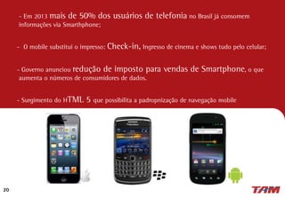 20
- Em 2013 mais de 50% dos usuários de telefonia no Brasil já consomem
informações via Smarthphone;
- O mobile substitui o impresso: Check-in, Ingresso de cinema e shows tudo pelo celular;
- Governo anunciou redução de imposto para vendas de Smartphone, o que
aumenta o números de consumidores de dados.
- Surgimento do HTML 5 que possibilita a padropnização de navegação mobile
 