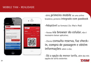 21
MOBILE TAM - REALIDADE
-2010, primeiro mobile de uma airline
brasileira; primeiro integrado com passbook
-Adaptável ao formato ( Ex: iPod e iPad)
- Acesso via browser do celular, não é
necessário baixar aplicativo;
- Cliente consulta reserva, faz check-
in, compra de passagem e obtém
informações sobre o vôo;
- Dá a opção da menor tarifa, além das três
opções de tarifa existentes
 