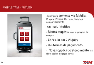 22
MOBILE TAM - FUTURO
-Experiência somente via Mobile:
Pesquisa, Compra, Check-in, Contato e
compartilhamento
-Site mais intuitivo
- Menos etapas durante o processo de
compra
- Check-in em 2 cliques
- Mais formas de pagamento
- Novas opções de atendimento via
redes sociais e ligação direta
 