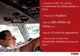 -Lançado em 2001, foi o primeiro
e-commerce de Linhas aéreas no
Brasil;
- Presente em 9 países;
-Mais de 200 milhões de
visitas ano;
-Mais de 10 meios de pagamento
- Única airline no Brasil com
ferramenta interativa de busca de
preço
3
 
