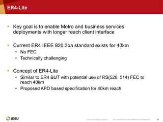 © 2014 JDS Uniphase Corporation | JDSU CONFIDENTIAL AND PROPRIETARY INFORMATION 15
ER4-Lite
 Key goal is to enable Metro and business services
deployments with longer reach client interface
 Current ER4 IEEE 820.3ba standard exists for 40km
• No FEC
• Technically challenging
 Concept of ER4-Lite
• Similar to ER4 BUT with potential use of RS(528, 514) FEC to
reach 40km
• Proposed APD based specification for 40km reach
 