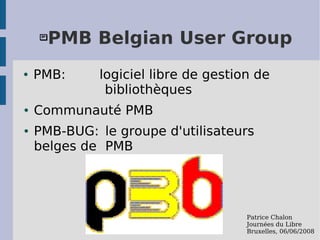    PMB Belgian User Group
●   PMB:     logiciel libre de gestion de
              bibliothèques
●   Communauté PMB
●   PMB-BUG: le groupe d'utilisateurs
    belges de PMB




                                     Patrice Chalon
                                     Journées du Libre
                                     Bruxelles, 06/06/2008
 
