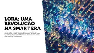 LORA: UMA
REVOLUÇÃO
NA SMART ERA
Comunicação wireless, via radiofrequência (RF), para longas
distâncias, raio > 15 km, transmitindo pequenos pacotes de dados
0,3 a 50 kbps. Aplicado em IoT, em redes de sensores em cidades,
casas, indústrias e no meio rural.
 