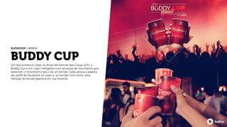 BUDDY CUP
Um dos primeiros cases no Brasil de Internet das Coisas (IoT), o
Büddy Cup é um copo inteligente com sensores de movimento que
detectam o movimento típico de um brinde. Cada pessoa cadastra
seu perﬁl do Facebook ao copo e, ao brindar com outra, uma
menção do brinde aparecia em sua timeline.
BUDWEISER / AFRICA
 