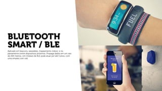 BLUETOOTH
SMART / BLE
Aplicado em beacons, wearables, mapeamento indoor, e no
pareamentro entre dispositivos próximos. Propaga dados em um raio
de 200 metros. Um módulo de BLE pode atuar por até 5 anos, com
uma simples coin cell.
 
