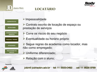 LOCATÁRIO Impessoalidade Contrato escrito de locação de espaço ou prestação de serviços Corre os riscos do seu negócio Eventualidade ou horário próprio Segue regras da academia como locador, mas não como empregado; Uniforme diferenciado; Relação com o aluno; ADMINISTRATIVO INSTRUTORES COORDENADORES E GERENTES PERSONAL TRAINER ESTAGIARIOS PRESTADORES DE SERVICO 