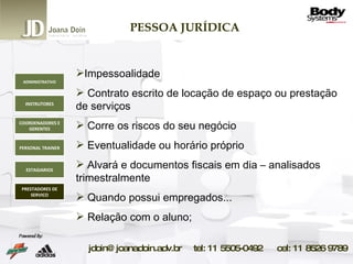 PESSOA JURÍDICA Impessoalidade Contrato escrito de locação de espaço ou prestação de serviços Corre os riscos do seu negócio Eventualidade ou horário próprio Alvará e documentos fiscais em dia – analisados trimestralmente Quando possui empregados... Relação com o aluno; ADMINISTRATIVO INSTRUTORES COORDENADORES E GERENTES PERSONAL TRAINER ESTAGIARIOS PRESTADORES DE SERVICO 