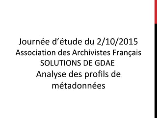 Journée d’étude du 2/10/2015
Association des Archivistes Français
SOLUTIONS DE GDAE
Analyse des profils de
métadonnées
 