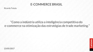 1
E-COMMERCE BRASIL
Ricardo Totola
“Como a indústria utiliza a inteligência competitiva do
e-commerce na otimização das estratégias de trade marketing.”
23/05/2017
 