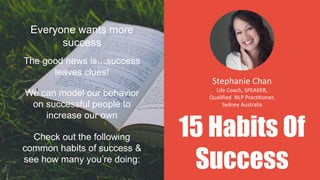 15 Habits Of
Success
Everyone wants more
success
The good news is…success
leaves clues!
We can model our behavior
on successful people to
increase our own
Check out the following
common habits of success &
see how many you’re doing:
Stephanie Chan
Life Coach, SPEAKER,
Qualified NLP Practitioner,
Sydney Australia
 
