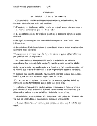 Miriam yesenia Ignacio Bernabé. “2°A”
15 Hallazgos.
“EL CONTRATO COMO ACTO JURIDICO”
1.-Concentimiento: cuando el consentimiento no existe, falta el contrato un
elemento esencial y, por tanto, es inexistente.
2.- El contrato por teléfono es válido y puede ser probado en los mismos casos y
en las mismas condiciones que el contrato verbal.
3.- En las obligaciones de dar el objeto cosiste en la cosa cuyo dominio o uso se
transmite .
4.- el objeto en las obligaciones de hacer debe ser posible , tanto física como
jurídicamente.
5.- Imposibilidad: En la imposibilidad jurídica el acto no tiene ningún principio, ni de
nacimiento ni de ejecución.
6.-La promesa: la promesa respecto del hecho ajeno no puede obligar al tercero
por quien se hace dicha promesa.
7.- La licitud : la licitud de la prestación o de la la abstención, en términos
generales se dice que es licita la prestación cuando no sean contrarios a la ley.
8.- La causa ha sido y es un elemento muy discutido en la formación de estos , de
tal manera que se trata de investigar si es un requerimiento esencial de validez.
9.- la causa final es el fin abstracto, rigurosamente idéntico en cada categoría de
contratos, que en forma necesaria se proponen las partes.
10.- La forma: es un elemento de validez en los contratos, que la voluntad se
manifieste con las formalidades que en cada caso exija la ley.
11.-La lesión en los contratos plantea un serio problema en el derecho, porque
para su solución entra en conflicto aparente de dos valores fundamentales que
debe realizar todo ordenamiento jurídico : la justicia y la seguridad.
12.- la capacidad: la capacidad es solo un elemento esencial en los contratos, toda
vez que los celebrados por incapaces se extinguen jurídicamente.
13.- la capacidad solo es un elemento que se requiere para que el contrato sea
válido..
 