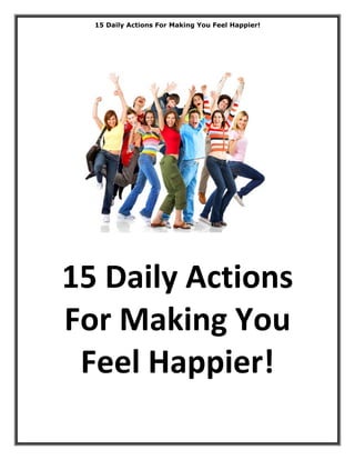 15 Daily Actions For Making You Feel Happier!




15 Daily Actions 
For Making You 
 Feel Happier! 
                                                  Page 1 of 19
 