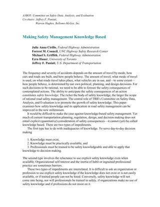 A3BO5: Committee on Safety Data, Analysis, and Evaluation
Co-chairs: Jeffrey F. Paniati,
Warren Hughes, Bellomo-McGee, Inc.
Making Safety Management Knowledge Based
Julie Anna Cirillo, Federal Highway Administration
Forrest M. Council, UNC Highway Safety Research Center
Michael S. Griffith, Federal Highway Administration
Ezra Hauer, University of Toronto
Jeffrey F. Paniati, U.S. Department of Transportation
The frequency and severity of accidents depends on the amount of travel by mode, how
cars and roads are built, and how people behave. The amount of travel, what mode of travel
is used, on what roads travel takes place, what vehicles are in use, and—to some extent—
how people behave, is determined by our own political, planning, and design decisions. For
such decisions to be rational, we need to be able to foresee the safety consequences of
contemplated actions. The ability to anticipate the safety consequences of an action
constitutes safety knowledge. The richer the body of safety knowledge, the larger the scope
of rational road safety management. The central role of TRB’s Committee on Safety Data,
Analysis, and Evaluation is to promote the growth of safety knowledge. This paper
examines how safety knowledge and its application in road safety management can be
improved in the new millennium.
It would be difficult to make the case against knowledge-based safety management. Yet
much of current transportation planning, regulation, design, and decision making does not
entail explicit (quantitative) consideration of safety consequences—it cannot (yet) be called
knowledge based. There are two types of impediments.
The first type has to do with inadequacies of knowledge. To serve day-to-day decision
making
1. Knowledge must exist,
2. Knowledge must be practically available, and
3. Professionals must be trained to be safety knowledgeable and able to apply that
knowledge to decision making.
The second type involves the reluctance to use explicit safety knowledge even when
available. Organizational self-interest and the inertia of habit or ingrained professional
practice are sometimes barriers.
These two types of impediments are interrelated. It is difficult to ask an organization or
profession to use explicit safety knowledge if the knowledge does not exist or is not easily
available, or if trained people can not be hired. Conversely, safety knowledge will not
come into being, nor will professionals be trained in safety, if organizations make no use of
safety knowledge and if professions do not insist on it.
 