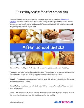 15 Healthy Snacks for After School Kids 
Kids need the right nutrition to have that extra energy and perform well on after school 
activities. Parents should watch what their kid is eating; store-bought food and snacks may not 
be nutritious and insufficient on our kids need. If parents will let their kids buy their own snack, 
they could just buy a soda or junk food. 
Here are fifteen healthy snacks for your kids who are busy on extra after school activity. 
Cheese – A very good source of energy and protein. Cheese slices can be used on sandwiches or 
be sliced on fun shapes and could go together with other fruit slices on a stick. 
Spreads – Peanut butter, cheese spreads and fruit jams. Kids will love their sandwich if it comes 
with flavorful sandwich spread. 
Baked Muffins – Add flavor and color to breads. Kids love banana flavored muffin, or any fruit 
taste your kid love. 
Cereal – Add milk and fruits, cereal is one of the healthiest snacks that you can prepare for your 
kid. It has vitamins, calcium and fiber that kids need to stay healthy. 
http://afterschool.ae/ 
 