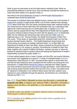 Sofer to give him permission to do brit milah without metzitzah b’peh. When he
presented the defense in secular court, they erroneously recorded his testimony to
mean that Sofer stated it as a general ruling.[32]
According to the Chief Rabbinate of Israel[33] and the Edah HaChareidis[34]
metzitzah b'peh should be performed.
The practice of metzitzah b'peh was alleged to pose a serious risk in the transfer of
herpes from mohelim to eight Israeli infants, one of whom suffered brain damage.
[23][35] When three New York City infants contracted herpes after metzizah b'peh by
one mohel and one of them died, New York authorities took out a restraining order
against the mohel requiring use of a sterile glass tube, or pipette.[29][36] The
mohel's attorney argued that the New York Department of Health had not supplied
conclusive medical evidence linking his client with the disease.[36][37] In September
2005, the city withdrew the restraining order and turned the matter over to a
rabbinical court.[38] Dr. Thomas Frieden, the Health Commissioner of New York
City, wrote, "There exists no reasonable doubt that ‘metzitzah b'peh’ can and has
caused neonatal herpes infection....The Health Department recommends that
infants being circumcised not undergo metzitzah b'peh."[39] In May 2006, the
Department of Health for New York State, issued a protocol for the performance of
metzitzah b'peh.[40] Dr. Antonia C. Novello, Commissioner of Health for New York
State, together with a board of rabbis and doctors, worked, she said, to "allow the
practice of metzizah b'peh to continue while still meeting the Department of Health's
responsibility to protect the public health."[41]
In three medical papers done in Israel, Canada, and the USA, oral suction following
circumcision was suggested as a cause in 11 cases of neonatal herpes.[23][42][43]
Researchers noted that prior to 1997, neonatal herpes reports in Israel were rare,
and that the late incidences were correlated with the mothers not carrying the virus
themselves.[23] Rabbi Doctor Mordechai Halperin implicates the "better hygiene
and living conditions that prevail among the younger generation", which lowered the
rate of young Israeli Chareidi mothers that carry the virus, to 60%. He explains that
an "absence of antibodies in the mothers’ blood means that their newborn sons
received no such antibodies through the placenta, and therefore are vulnerable to
infection by HSV-1."[19]
Hec.15.2. Como Pablo y Bernabé tuviesen una discusión y contienda no
pequeña con ellos, se dispuso que subiesen Pablo y Bernabé a Jerusalén, y
algunos otros de ellos, a los apóstoles y a los ancianos, para tratar esta
cuestión.
Es debido a todos estos detalles y costumbres rabínicas sobre la circuncisión que
Pablo después escribiría lo siguiente:
Fil.3.2. Guardaos de los perros, guardaos de los malos obreros, guardaos de los
mutiladores del cuerpo.
 