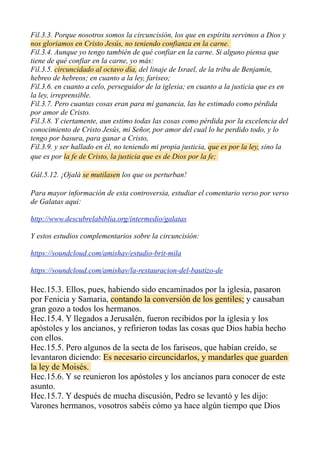 Fil.3.3. Porque nosotros somos la circuncisión, los que en espíritu servimos a Dios y
nos gloriamos en Cristo Jesús, no teniendo confianza en la carne.
Fil.3.4. Aunque yo tengo también de qué confiar en la carne. Si alguno piensa que
tiene de qué confiar en la carne, yo más:
Fil.3.5. circuncidado al octavo día, del linaje de Israel, de la tribu de Benjamín,
hebreo de hebreos; en cuanto a la ley, fariseo;
Fil.3.6. en cuanto a celo, perseguidor de la iglesia; en cuanto a la justicia que es en
la ley, irreprensible.
Fil.3.7. Pero cuantas cosas eran para mí ganancia, las he estimado como pérdida
por amor de Cristo.
Fil.3.8. Y ciertamente, aun estimo todas las cosas como pérdida por la excelencia del
conocimiento de Cristo Jesús, mi Señor, por amor del cual lo he perdido todo, y lo
tengo por basura, para ganar a Cristo,
Fil.3.9. y ser hallado en él, no teniendo mi propia justicia, que es por la ley, sino la
que es por la fe de Cristo, la justicia que es de Dios por la fe;
Gál.5.12. ¡Ojalá se mutilasen los que os perturban!
Para mayor información de esta controversia, estudiar el comentario verso por verso
de Galatas aqui:
http://www.descubrelabiblia.org/intermedio/galatas
Y estos estudios complementarios sobre la circuncisión:
https://soundcloud.com/amishav/estudio-brit-mila
https://soundcloud.com/amishav/la-restauracion-del-bautizo-de
Hec.15.3. Ellos, pues, habiendo sido encaminados por la iglesia, pasaron
por Fenicia y Samaria, contando la conversión de los gentiles; y causaban
gran gozo a todos los hermanos.
Hec.15.4. Y llegados a Jerusalén, fueron recibidos por la iglesia y los
apóstoles y los ancianos, y refirieron todas las cosas que Dios había hecho
con ellos.
Hec.15.5. Pero algunos de la secta de los fariseos, que habían creído, se
levantaron diciendo: Es necesario circuncidarlos, y mandarles que guarden
la ley de Moisés.
Hec.15.6. Y se reunieron los apóstoles y los ancianos para conocer de este
asunto.
Hec.15.7. Y después de mucha discusión, Pedro se levantó y les dijo:
Varones hermanos, vosotros sabéis cómo ya hace algún tiempo que Dios
 