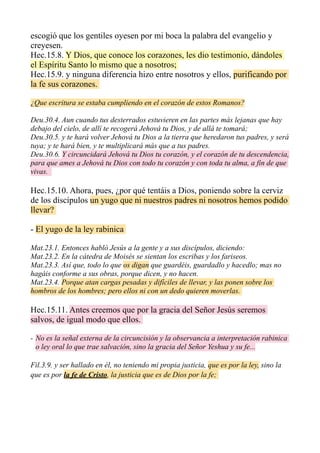 escogió que los gentiles oyesen por mi boca la palabra del evangelio y
creyesen.
Hec.15.8. Y Dios, que conoce los corazones, les dio testimonio, dándoles
el Espíritu Santo lo mismo que a nosotros;
Hec.15.9. y ninguna diferencia hizo entre nosotros y ellos, purificando por
la fe sus corazones.
¿Que escritura se estaba cumpliendo en el corazón de estos Romanos?
Deu.30.4. Aun cuando tus desterrados estuvieren en las partes más lejanas que hay
debajo del cielo, de allí te recogerá Jehová tu Dios, y de allá te tomará;
Deu.30.5. y te hará volver Jehová tu Dios a la tierra que heredaron tus padres, y será
tuya; y te hará bien, y te multiplicará más que a tus padres.
Deu.30.6. Y circuncidará Jehová tu Dios tu corazón, y el corazón de tu descendencia,
para que ames a Jehová tu Dios con todo tu corazón y con toda tu alma, a fin de que
vivas.
Hec.15.10. Ahora, pues, ¿por qué tentáis a Dios, poniendo sobre la cerviz
de los discípulos un yugo que ni nuestros padres ni nosotros hemos podido
llevar?
- El yugo de la ley rabínica
Mat.23.1. Entonces habló Jesús a la gente y a sus discípulos, diciendo:
Mat.23.2. En la cátedra de Moisés se sientan los escribas y los fariseos.
Mat.23.3. Así que, todo lo que os digan que guardéis, guardadlo y hacedlo; mas no
hagáis conforme a sus obras, porque dicen, y no hacen.
Mat.23.4. Porque atan cargas pesadas y difíciles de llevar, y las ponen sobre los
hombros de los hombres; pero ellos ni con un dedo quieren moverlas.
Hec.15.11. Antes creemos que por la gracia del Señor Jesús seremos
salvos, de igual modo que ellos.
- No es la señal externa de la circuncisión y la observancia a interpretación rabinica
o ley oral lo que trae salvación, sino la gracia del Señor Yeshua y su fe...
Fil.3.9. y ser hallado en él, no teniendo mi propia justicia, que es por la ley, sino la
que es por la fe de Cristo, la justicia que es de Dios por la fe;
 