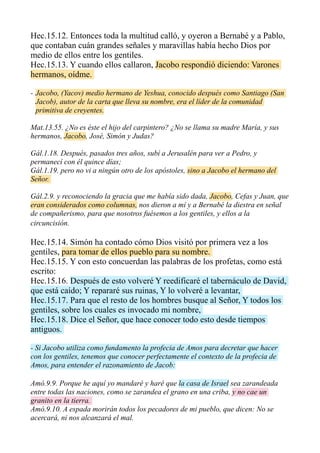 Hec.15.12. Entonces toda la multitud calló, y oyeron a Bernabé y a Pablo,
que contaban cuán grandes señales y maravillas había hecho Dios por
medio de ellos entre los gentiles.
Hec.15.13. Y cuando ellos callaron, Jacobo respondió diciendo: Varones
hermanos, oídme.
- Jacobo, (Yacov) medio hermano de Yeshua, conocido después como Santiago (San
Jacob), autor de la carta que lleva su nombre, era el líder de la comunidad
primitiva de creyentes.
Mat.13.55. ¿No es éste el hijo del carpintero? ¿No se llama su madre María, y sus
hermanos, Jacobo, José, Simón y Judas?
Gál.1.18. Después, pasados tres años, subí a Jerusalén para ver a Pedro, y
permanecí con él quince días;
Gál.1.19. pero no vi a ningún otro de los apóstoles, sino a Jacobo el hermano del
Señor.
Gál.2.9. y reconociendo la gracia que me había sido dada, Jacobo, Cefas y Juan, que
eran considerados como columnas, nos dieron a mí y a Bernabé la diestra en señal
de compañerismo, para que nosotros fuésemos a los gentiles, y ellos a la
circuncisión.
Hec.15.14. Simón ha contado cómo Dios visitó por primera vez a los
gentiles, para tomar de ellos pueblo para su nombre.
Hec.15.15. Y con esto concuerdan las palabras de los profetas, como está
escrito:
Hec.15.16. Después de esto volveré Y reedificaré el tabernáculo de David,
que está caído; Y repararé sus ruinas, Y lo volveré a levantar,
Hec.15.17. Para que el resto de los hombres busque al Señor, Y todos los
gentiles, sobre los cuales es invocado mi nombre,
Hec.15.18. Dice el Señor, que hace conocer todo esto desde tiempos
antiguos.
- Si Jacobo utiliza como fundamento la profecia de Amos para decretar que hacer
con los gentiles, tenemos que conocer perfectamente el contexto de la profecia de
Amos, para entender el razonamiento de Jacob:
Amó.9.9. Porque he aquí yo mandaré y haré que la casa de Israel sea zarandeada
entre todas las naciones, como se zarandea el grano en una criba, y no cae un
granito en la tierra.
Amó.9.10. A espada morirán todos los pecadores de mi pueblo, que dicen: No se
acercará, ni nos alcanzará el mal.
 