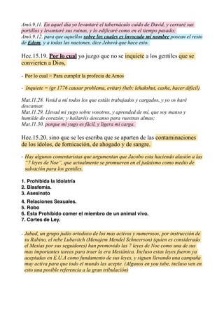 Amó.9.11. En aquel día yo levantaré el tabernáculo caído de David, y cerraré sus
portillos y levantaré sus ruinas, y lo edificaré como en el tiempo pasado;
Amó.9.12. para que aquellos sobre los cuales es invocado mi nombre posean el resto
de Edom, y a todas las naciones, dice Jehová que hace esto.
Hec.15.19. Por lo cual yo juzgo que no se inquiete a los gentiles que se
convierten a Dios,
- Por lo cual = Para cumplir la profecia de Amos
- Inquiete = (gr 1776 causar problema, evitar) (heb: lehakshut, cashe, hacer difícil)
Mat.11.28. Venid a mí todos los que estáis trabajados y cargados, y yo os haré
descansar.
Mat.11.29. Llevad mi yugo sobre vosotros, y aprended de mí, que soy manso y
humilde de corazón; y hallaréis descanso para vuestras almas;
Mat.11.30. porque mi yugo es fácil, y ligera mi carga.
Hec.15.20. sino que se les escriba que se aparten de las contaminaciones
de los ídolos, de fornicación, de ahogado y de sangre.
¿ES	
  ESTO	
  UNA	
  REFERENCIA	
  A	
  LAS	
  7	
  LEYES	
  DE	
  NOE?
CONTINUARA...
 