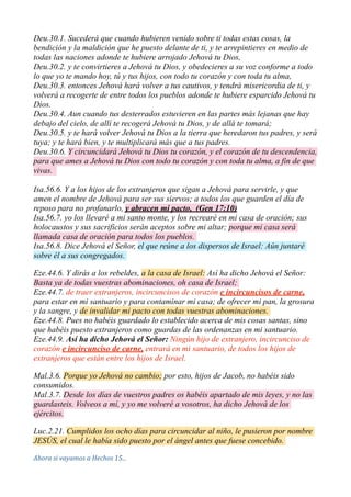 Deu.30.1. Sucederá que cuando hubieren venido sobre ti todas estas cosas, la
bendición y la maldición que he puesto delante de ti, y te arrepintieres en medio de
todas las naciones adonde te hubiere arrojado Jehová tu Dios,
Deu.30.2. y te convirtieres a Jehová tu Dios, y obedecieres a su voz conforme a todo
lo que yo te mando hoy, tú y tus hijos, con todo tu corazón y con toda tu alma,
Deu.30.3. entonces Jehová hará volver a tus cautivos, y tendrá misericordia de ti, y
volverá a recogerte de entre todos los pueblos adonde te hubiere esparcido Jehová tu
Dios.
Deu.30.4. Aun cuando tus desterrados estuvieren en las partes más lejanas que hay
debajo del cielo, de allí te recogerá Jehová tu Dios, y de allá te tomará;
Deu.30.5. y te hará volver Jehová tu Dios a la tierra que heredaron tus padres, y será
tuya; y te hará bien, y te multiplicará más que a tus padres.
Deu.30.6. Y circuncidará Jehová tu Dios tu corazón, y el corazón de tu descendencia,
para que ames a Jehová tu Dios con todo tu corazón y con toda tu alma, a fin de que
vivas.
Isa.56.6. Y a los hijos de los extranjeros que sigan a Jehová para servirle, y que
amen el nombre de Jehová para ser sus siervos; a todos los que guarden el día de
reposo para no profanarlo, y abracen mi pacto, (Gen 17:10)
Isa.56.7. yo los llevaré a mi santo monte, y los recrearé en mi casa de oración; sus
holocaustos y sus sacrificios serán aceptos sobre mi altar; porque mi casa será
llamada casa de oración para todos los pueblos.
Isa.56.8. Dice Jehová el Señor, el que reúne a los dispersos de Israel: Aún juntaré
sobre él a sus congregados.
Eze.44.6. Y dirás a los rebeldes, a la casa de Israel: Así ha dicho Jehová el Señor:
Basta ya de todas vuestras abominaciones, oh casa de Israel;
Eze.44.7. de traer extranjeros, incircuncisos de corazón e incircuncisos de carne,
para estar en mi santuario y para contaminar mi casa; de ofrecer mi pan, la grosura
y la sangre, y de invalidar mi pacto con todas vuestras abominaciones.
Eze.44.8. Pues no habéis guardado lo establecido acerca de mis cosas santas, sino
que habéis puesto extranjeros como guardas de las ordenanzas en mi santuario.
Eze.44.9. Así ha dicho Jehová el Señor: Ningún hijo de extranjero, incircunciso de
corazón e incircunciso de carne, entrará en mi santuario, de todos los hijos de
extranjeros que están entre los hijos de Israel.
Mal.3.6. Porque yo Jehová no cambio; por esto, hijos de Jacob, no habéis sido
consumidos.
Mal.3.7. Desde los días de vuestros padres os habéis apartado de mis leyes, y no las
guardasteis. Volveos a mí, y yo me volveré a vosotros, ha dicho Jehová de los
ejércitos.
Luc.2.21. Cumplidos los ocho días para circuncidar al niño, le pusieron por nombre
JESÚS, el cual le había sido puesto por el ángel antes que fuese concebido.
Ahora	
  si	
  vayamos	
  a	
  Hechos	
  15...
 