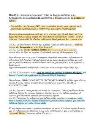 Hec.15.1. Entonces algunos que venían de Judea enseñaban a los
hermanos: Si no os circuncidáis conforme al rito de Moisés, no podéis ser
salvos.
- Esta palabra rito (Strongs g1485 ethos=costumbre, habito, prescripción), es la
palabra clave para entender la controversia que surgirá en este capitulo.
Vayamos a los antecedentes históricos de la practica especifica de la circuncisión.
Según la torah, no existe ningún rito, ni costumbre especifica del “como” llevar a
cabo una circuncisión. En el relato del libro de Josué podemos leer como se hizo:
Jos.5.2. En aquel tiempo Jehová dijo a Josué: Hazte cuchillos afilados, y vuelve a
circuncidar la segunda vez a los hijos de Israel.
Jos.5.3. Y Josué se hizo cuchillos afilados, (Jarevot -jereb, joreb- tzurim-piedras) y
circuncidó a los hijos de Israel en el collado de Aralot [“de los prepucios”].
Basandose en este texto, y en la interpretación rabínica que vimos del comentario
sobre Josué 5:9 Josué en realidad circuncido de nuevo a estos Israelitas, de modo
que no pudiesen volver a disimular la circuncisión, por vergüenza a ser diferentes a
los Egipcios.
Según el comentario rabínico que vimos, esa es la razón por la que Dios dijo:
Jos.5.9. Y Jehová dijo a Josué: Hoy he quitado de vosotros el oprobio de Egipto; por
lo cual el nombre de aquel lugar fue llamado Gilgal, hasta hoy.
Sin embargo, ESTO FUE UNA INTERPRETACION RABINICA, debido a que el texto
mismo de Josué explica la razón de circuncidarles, y es que NO ESTABAN
CIRCUNCIDADOS:
Jos.5.4. Esta es la causa por la cual Josué los circuncidó: Todo el pueblo que había
salido de Egipto, los varones, todos los hombres de guerra, habían muerto en el
desierto, por el camino, después que salieron de Egipto.
Jos.5.5. Pues todos los del pueblo que habían salido, estaban circuncidados; mas
todo el pueblo que había nacido en el desierto, por el camino, después que hubieron
salido de Egipto, no estaba circuncidado.
Es muy importante conocer estos antecedentes, ya que la historia se repitió, de modo
que los rabinos usaron la misma lógica para implementar lo que se convertiría en
“el rito de Moises” al que se refiere Hechos 15.
 