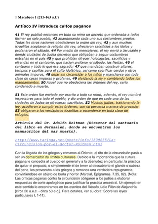1 Macabeos 1 (215-163 a.C)
Antíoco IV introduce cultos paganos
41 El rey publicó entonces en todo su reino un decreto que ordenaba a todos
formar un solo pueblo, 42 abandonando cada uno sus costumbres propias.
Todas las otras naciones obedecieron la orden del rey, 43 y aun muchos
israelitas aceptaron la religión del rey, ofrecieron sacrificios a los ídolos y
profanaron el sábado. 44 Por medio de mensajeros, el rey envió a Jerusalén y
demás ciudades de Judea decretos que obligaban a seguir costumbres
extrañas en el país 45 y que prohibían ofrecer holocaustos, sacrificios y
ofrendas en el santuario, que hacían profanar el sábado, las fiestas, 46 el
santuario y todo lo que era sagrado; 47 que mandaban construir altares,
templos y capillas para el culto idolátrico, así como sacrificar cerdos y otros
animales impuros, 48 dejar sin circuncidar a los niños y mancharse con toda
clase de cosas impuras y profanas, 49 olvidando la ley y cambiando todos los
mandamientos. 50 Aquel que no obedeciera las órdenes del rey, sería
condenado a muerte.
51 Esta orden fue enviada por escrito a todo su reino; además, el rey nombró
inspectores para todo el pueblo, y dio orden de que en cada una de las
ciudades de Judea se ofrecieran sacrificios. 52 Muchos judíos, traicionando la
ley, acudieron a cumplir estas órdenes; con su perversa manera de proceder
53 obligaron a los verdaderos israelitas a esconderse en toda clase de
refugios.
Articulo del Dr. Adolfo Roitman (Director del santuario
del libro en Jerusalen, donde se encuentran los
manuscritos del mar muerto).
http://www.taringa.net/posts/info/1809655/La-
Circuncision-por-el-doctor-Roitman.html
Con la llegada de los griegos y romanos al Oriente, el rito de la circuncisión pasó a
ser un demarcador de límites culturales. Debido a la importancia que la cultura
pagana le concedía al cuerpo en general y a la desnudez en particular, la práctica
de quitar el prepucio, o simplemente el de tener al descubierto el glande o cabeza
del pene, les provocaba a los griegos y romanos una verdadera repugnancia,
convirtiéndose en objeto de burla y horror (Marcial, Epigramas, 7.35, 82). (Nota:
Las críticas paganas contra la circuncisión obligaron a los judíos a elaborar
respuestas de corte apologético para justiﬁcar la práctica ancestral. Un ejemplo en
este sentido lo encontramos en los escritos del ﬁlósofo judío Filón de Alejandría
[circa 20 a.e.c. - circa 50 e.c.]. Para detalles, ver su obra: Sobre las leyes
particulares I, 1-11).
 