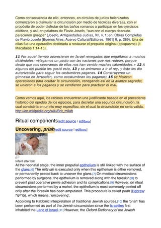 Como consecuencia de ello, entonces, en círculos de judíos helenizados
comenzaron a disimular la circuncisión por medio de técnicas diversas, con el
propósito de poder disfrutar de los baños romanos o participar en los ejercicios
atléticos, y así, en palabras de Flavio Josefo, "aun con el cuerpo desnudo
parecieron griegos'' (Josefo, Antigüedades Judías, XII, v, 1; en: Obras Completas
de Flavio Josefo [Buenos Aires: Acervo Cultural/Editores, 1961] II, p. 289). Una de
ellas fue una operación destinada a restaurar el prepucio original (epispasmo) (1
Macabeos 1:14-15).
11 Por aquel tiempo aparecieron en Israel renegados que engañaron a muchos
diciéndoles: «Hagamos un pacto con las naciones que nos rodean, porque
desde que nos separamos de ellas nos han venido muchas calamidades.» 12 A
algunos del pueblo les gustó esto, 13 y se animaron a ir al rey, y éste les dio
autorización para seguir las costumbres paganas. 14 Construyeron un
gimnasio en Jerusalén, como acostumbran los paganos; 15 se hicieron
operaciones para ocultar la circuncisión, renegando así de la alianza sagrada;
se unieron a los paganos y se vendieron para practicar el mal.
Como vemos aquí, los rabinos encuentran una justiﬁcante basada en el precedente
histórico del oprobio de los egipcios, para decretar una segunda circuncisión, la
cual consistiría en un rito muy especiﬁco, sin el cual la circuncisión no seria valida.
http://en.wikipedia.org/wiki/Brit_milah
Ritual components[edit source | editbeta]
Uncovering, priah[edit source | editbeta]
Infant after brit
At the neonatal stage, the inner preputial epithelium is still linked with the surface of
the glans.[6] The mitzvah is executed only when this epithelium is either removed,
or permanently peeled back to uncover the glans.[7] On medical circumcisions
performed by surgeons, the epithelium is removed along with the foreskin,[8] to
prevent post operative penile adhesion and its complications.[9] However, on ritual
circumcisions performed by a mohel, the epithelium is most commonly peeled off
only after the foreskin has been amputated. This procedure is called priah (Hebrew:
‫פריעה‬‎), which means: 'uncovering'.
According to Rabbinic interpretation of traditional Jewish sources,[10] the 'priah' has
been performed as part of the Jewish circumcision since the Israelites ﬁrst
inhabited the Land of Israel.[11] However, the Oxford Dictionary of the Jewish
 