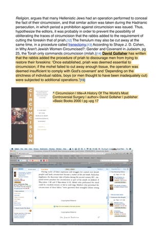 Religion, argues that many Hellenistic Jews had an operation performed to conceal
the fact of their circumcision, and that similar action was taken during the Hadrianic
persecution, in which period a prohibition against circumcision was issued. Thus,
hypothesize the editors, it was probably in order to prevent the possibility of
obliterating the traces of circumcision that the rabbis added to the requirement of
cutting the foreskin that of priah.[12] The frenulum may also be cut away at the
same time, in a procedure called frenectomy.[13] According to Shaye J. D. Cohen,
in Why Aren't Jewish Women Circumcised?: Gender and Covenant in Judaism, pg
25, the Torah only commands circumcision (milah.)[14] David Gollaher has written
that the rabbis added the procedure of priah to discourage men from trying to
restore their foreskins: ‘Once established, priah was deemed essential to
circumcision; if the mohel failed to cut away enough tissue, the operation was
deemed insufﬁcient to comply with God's covenant’ and ‘Depending on the
strictness of individual rabbis, boys (or men thought to have been inadequately cut)
were subjected to additional operations.’[15]
^ Circumcision | title=A History Of The World’s Most
Controversial Surgery | author= David Gollaher | publisher
=Basic Books 2000 | pg =pg 17
 