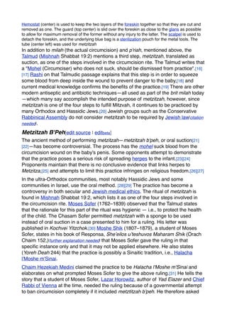 Hemostat (center) is used to keep the two layers of the foreskin together so that they are cut and
removed as one. The guard (top center) is slid over the foreskin as close to the glans as possible
to allow for maximum removal of the former without any injury to the latter. The scalpel is used to
detach the foreskin, and the underlying blue bag is a sterilization pouch for the metal tools. The
tube (center left) was used for metzitzah
In addition to milah (the actual circumcision) and p'riah, mentioned above, the
Talmud (Mishnah Shabbat 19:2) mentions a third step, metzitzah, translated as
suction, as one of the steps involved in the circumcision rite. The Talmud writes that
a "Mohel (Circumciser) who does not suck, should be dismissed from practice".[16]
[17] Rashi on that Talmudic passage explains that this step is in order to squeeze
some blood from deep inside the wound to prevent danger to the baby,[18] and
current medical knowledge conﬁrms the beneﬁts of the practice.[19] There are other
modern antiseptic and antibiotic techniques—all used as part of the brit milah today
—which many say accomplish the intended purpose of metzitzah, however, since
metzitzah is one of the four steps to fulﬁll Mitzvah, it continues to be practiced by
many Orthodox and Hassidic Jews.[20] Jewish groups such as the Conservative
Rabbinical Assembly do not consider metzitzah to be required by Jewish law[citation
needed].
Metzitzah B'Peh[edit source | editbeta]
The ancient method of performing metzitzah—metzitzah b'peh, or oral suction[21]
[22]—has become controversial. The process has the mohel suck blood from the
circumcision wound on the baby's penis. Some opponents attempt to demonstrate
that the practice poses a serious risk of spreading herpes to the infant.[23][24]
Proponents maintain that there is no conclusive evidence that links herpes to
Metzitza,[25] and attempts to limit this practice infringes on religious freedom.[26][27]
In the ultra-Orthodox communities, most notably Hassidic Jews and some
communities in Israel, use the oral method. [28][29] The practice has become a
controversy in both secular and Jewish medical ethics. The ritual of metzitzah is
found in Mishnah Shabbat 19:2, which lists it as one of the four steps involved in
the circumcision rite. Moses Sofer (1762–1839) observed that the Talmud states
that the rationale for this part of the ritual was hygienic — i.e., to protect the health
of the child. The Chasam Sofer permitted metzitzah with a sponge to be used
instead of oral suction in a case presented to him for a ruling. His letter was
published in Kochvei Yitzchok.[30] Moshe Shik (1807–1879), a student of Moses
Sofer, states in his book of Responsa, She’eilos u’teshuvos Maharam Shik (Orach
Chaim 152,)[further explanation needed] that Moses Sofer gave the ruling in that
speciﬁc instance only and that it may not be applied elsewhere. He also states
(Yoreh Deah 244) that the practice is possibly a Sinaitic tradition, i.e., Halacha
l'Moshe m'Sinai.
Chaim Hezekiah Medini claimed the practice to be Halacha l'Moshe m'Sinai and
elaborates on what prompted Moses Sofer to give the above ruling.[31] He tells the
story that a student of Moses Sofer, Lazar Horowitz, author of Yad Elazer and Chief
Rabbi of Vienna at the time, needed the ruling because of a governmental attempt
to ban circumcision completely if it included metztitzah b'peh. He therefore asked
 