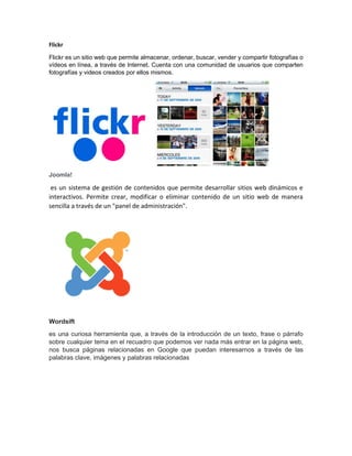 Flickr
Flickr es un sitio web que permite almacenar, ordenar, buscar, vender y compartir fotografías o
vídeos en línea, a través de Internet. Cuenta con una comunidad de usuarios que comparten
fotografías y videos creados por ellos mismos.
Joomla!
es un sistema de gestión de contenidos que permite desarrollar sitios web dinámicos e
interactivos. Permite crear, modificar o eliminar contenido de un sitio web de manera
sencilla a través de un "panel de administración".
Wordsift
es una curiosa herramienta que, a través de la introducción de un texto, frase o párrafo
sobre cualquier tema en el recuadro que podemos ver nada más entrar en la página web,
nos busca páginas relacionadas en Google que puedan interesarnos a través de las
palabras clave, imágenes y palabras relacionadas
 