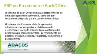 ERP ou E-commerce BackOffice
O sistema de Back-Office realiza a gestão interna de
uma operação em e-commerce, como um ERP
totalmente adaptado para o comércio eletrônico.
O sistema viabiliza uma série de operações
administrativas integradas a plataformas de
e-commerce, além de traduzir total confiança dos
processos que incluem logística, gerenciamento de
pedidos, estoque, clientes, relatórios, inteligência e
planejamento

 