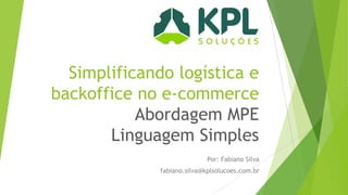 Simplificando logística e
backoffice no e-commerce
Abordagem MPE
Linguagem Simples
Por: Fabiano Silva

fabiano.silva@kplsolucoes.com.br

 