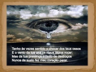 Tenho às vezes sentido o chocar dos teus ossos E o vento da tua asa os meus lábios roçar; Mas da tua presença o rasto de destroços Nunca de susto fez meu coração parar. 