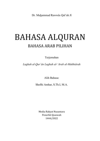 Dr. Muhammad Rawwâs Qal’ah Jî
BAHASA ALQURAN
BAHASA ARAB PILIHAN
Terjemahan
Lughah al-Qur`ân Lughah al-‘Arab al-Mukhtârah
Alih Bahasa:
Shofhi Amhar, S.Th.I, M.A.
Media Rakyat Nusantara
Penerbit Quwwah
1444/2022
 